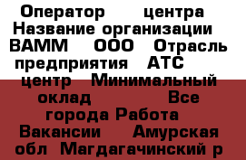 Оператор Call-центра › Название организации ­ ВАММ  , ООО › Отрасль предприятия ­ АТС, call-центр › Минимальный оклад ­ 13 000 - Все города Работа » Вакансии   . Амурская обл.,Магдагачинский р-н